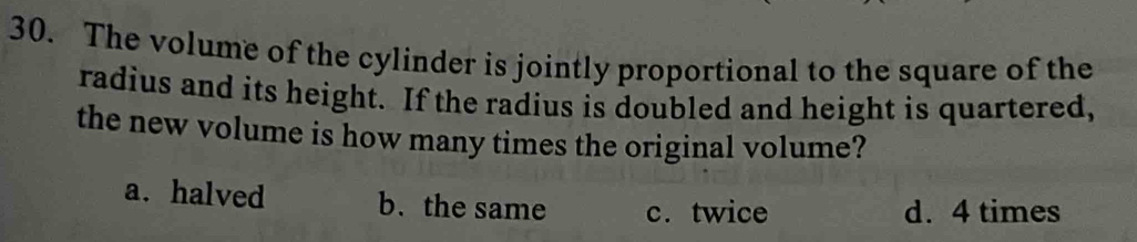 The volume of the cylinder is jointly proportional to the square of the
radius and its height. If the radius is doubled and height is quartered,
the new volume is how many times the original volume?
a. halved b. the same c.twice
d. 4 times