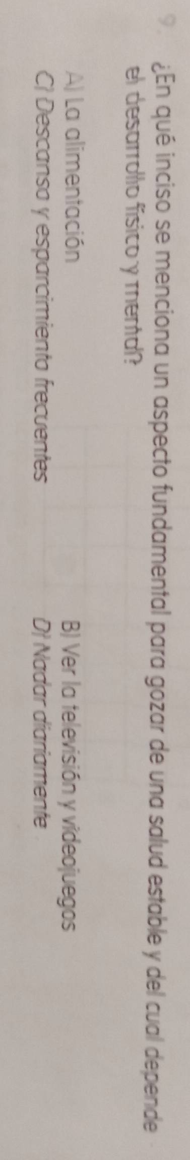 9 ¿En qué inciso se menciona un aspecto fundamental para gozar de una salud estable y del cual depende
el desarrollo físico y mental?
A) La alimentación B) Ver la televisión y videojuegos
C) Descanso y esparcimiento frecuentes D Nadar diariamente