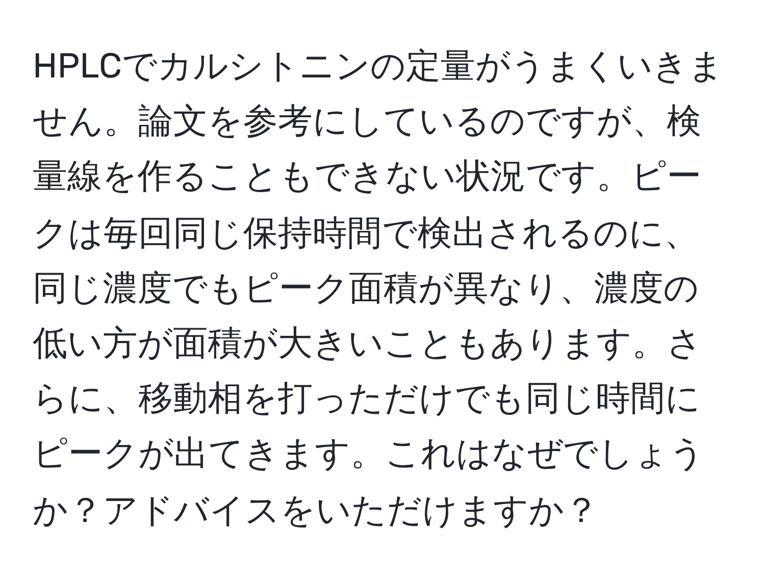 HPLCでカルシトニンの定量がうまくいきません。論文を参考にしているのですが、検量線を作ることもできない状況です。ピークは毎回同じ保持時間で検出されるのに、同じ濃度でもピーク面積が異なり、濃度の低い方が面積が大きいこともあります。さらに、移動相を打っただけでも同じ時間にピークが出てきます。これはなぜでしょうか？アドバイスをいただけますか？