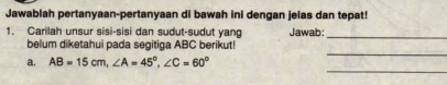 Jawablah pertanyaan-pertanyaan di bawah ini dengan jelas dan tepat! 
1. Carilah unsur sisi-sisi dan sudut-sudut yang Jawab:_ 
_ 
belum diketahui pada segitiga ABC berikut! 
_ 
a. AB=15cm, ∠ A=45°, ∠ C=60°