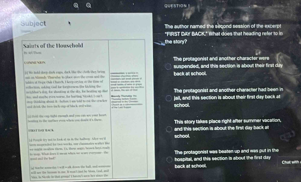 Subject The author named the second session of the excerpt
"FIRST DAY BACK." What does that heading refer to in
the story?
Saints of the Houschold
Dx Ari Tham
COMMUNION The protagonist and another character were
suspended, and this section is about their first day
[5] We hold deep dark cups, dark like the cloth they bring coy a toço back at school.
out on Manndy Thursidn to place over the cross and the Chasin churches wher s st p 
iables at Dope Oak Charch, I keep crying at the time of bwed or cosckers and drek .
reflection, asking God far furgiveness (for kicking the ace lo epebotos fu sstica ana tams of wirm de graçe 
neighbor's dog, for shouting at the sky, for beating up that of Jesus, the san of Cost The protagonist and another character had been in
hoy, and maybe even worse, for hurting Nicolel. I can't Maundy Thursutay to
stop thinking about it--before I am told to eat the cracker Thuredry before Easior uworved in the Choson jail, and this section is about their first day back at
and drink the two-inch cup of black-red wine. Chen à ct of the Last fluser school.
[2] Hold the cup tight enough and you can see your heart
beating to the surface even when you doubt it's there.
This story takes place right after summer vacation,
FIRST DAY BACK and this section is about the first day back at
[1] People try not to look at us in the hallway. After we'd school.
been suspended for two weeks, our classmates scatter like
we might swallow them. Us, these angry brown boys ready
to szap. What doex it mean when we scare everyone--the
gool and the bad? The protagonist was beaten up and was put in the
hospital, and this section is about the first day
(4) Maybe someday I will walk down the hall, and someone back at school. Chat with 
will see the humsan in me. It wan't just be Mom, God, and
Max. Is Nicole in that group? I haven't seen her since the