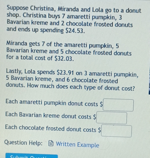 Suppose Christina, Miranda and Lola go to a donut
shop. Christina buys 7 amaretti pumpkin, 3
Bavarian kreme and 2 chocolate frosted donuts
and ends up spending $24.53.
Miranda gets 7 of the amaretti pumpkin, 5
Bavarian kreme and 5 chocolate frosted donuts
for a total cost of $32.03.
Lastly, Lola spends $23.91 on 3 amaretti pumpkin,
5 Bavarian kreme, and 6 chocolate frosted
donuts. How much does each type of donut cost?
Each amaretti pumpkin donut costs $ □
Each Bavarian kreme donut costs $ ...
Each chocolate frosted donut costs
Question Help: Written Example
Submit