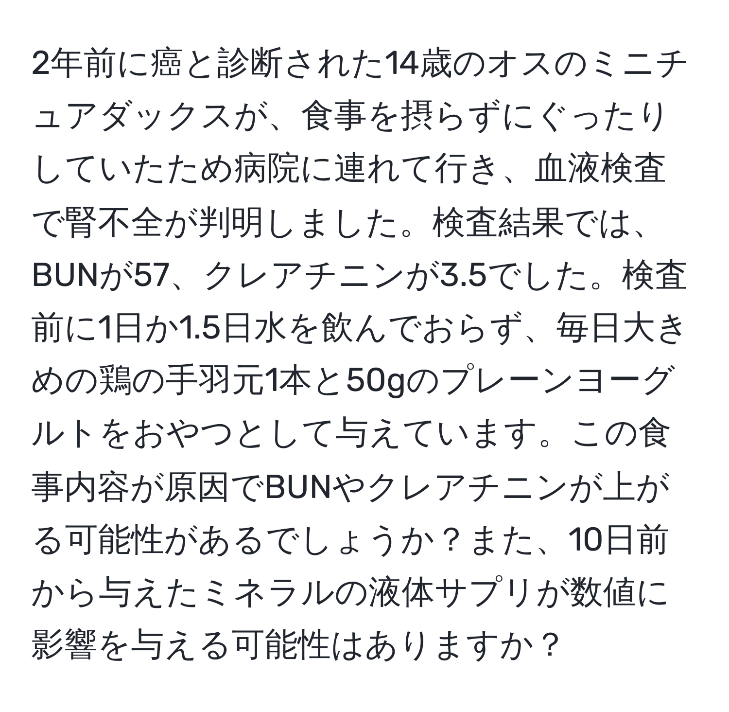 2年前に癌と診断された14歳のオスのミニチュアダックスが、食事を摂らずにぐったりしていたため病院に連れて行き、血液検査で腎不全が判明しました。検査結果では、BUNが57、クレアチニンが3.5でした。検査前に1日か1.5日水を飲んでおらず、毎日大きめの鶏の手羽元1本と50gのプレーンヨーグルトをおやつとして与えています。この食事内容が原因でBUNやクレアチニンが上がる可能性があるでしょうか？また、10日前から与えたミネラルの液体サプリが数値に影響を与える可能性はありますか？