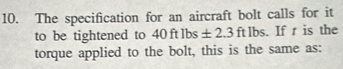 The specification for an aircraft bolt calls for it 
to be tightened to 40 ft lbs ± 2.3 ft lbs. If t is the 
torque applied to the bolt, this is the same as: