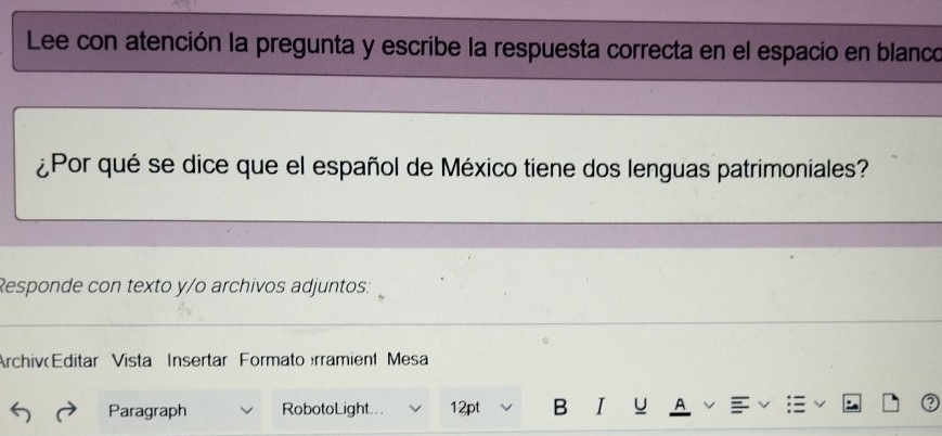 Lee con atención la pregunta y escribe la respuesta correcta en el espacio en blanco 
¿Por qué se dice que el español de México tiene dos lenguas patrimoniales? 
Responde con texto y/o archivos adjuntos: 
Archiv Editar Vista Insertar Formato rramient Mesa 
Paragraph RobotoLight... 12pt B I u A