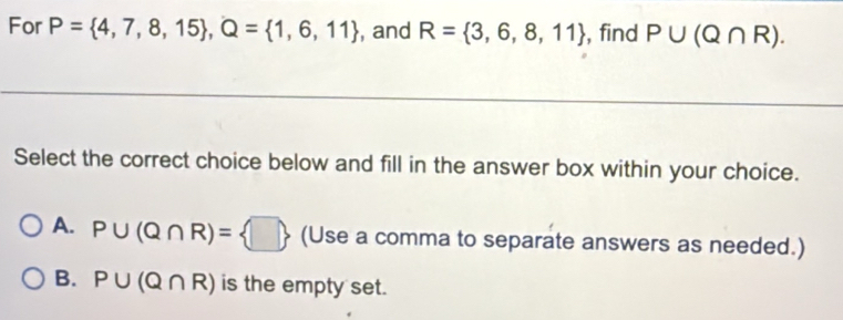 For P= 4,7,8,15 , Q= 1,6,11 , and R= 3,6,8,11 , find P∪ (Q∩ R). 
Select the correct choice below and fill in the answer box within your choice.
A. P∪ (Q∩ R)= □  (Use a comma to separate answers as needed.)
B. P∪ (Q∩ R) is the empty set.