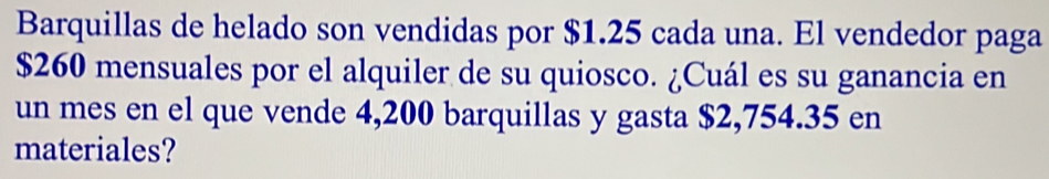 Barquillas de helado son vendidas por $1.25 cada una. El vendedor paga
$260 mensuales por el alquiler de su quiosco. ¿Cuál es su ganancia en 
un mes en el que vende 4,200 barquillas y gasta $2,754.35 en 
materiales?