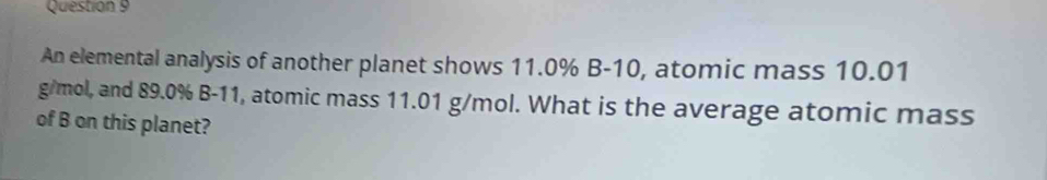 An elemental analysis of another planet shows 11.0% B-10, atomic mass 10.01
g/mol, and 89.0% B-11, atomic mass 11.01 g/mol. What is the average atomic mass 
of B on this planet?