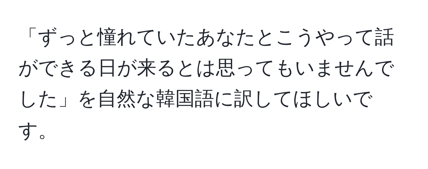 「ずっと憧れていたあなたとこうやって話ができる日が来るとは思ってもいませんでした」を自然な韓国語に訳してほしいです。