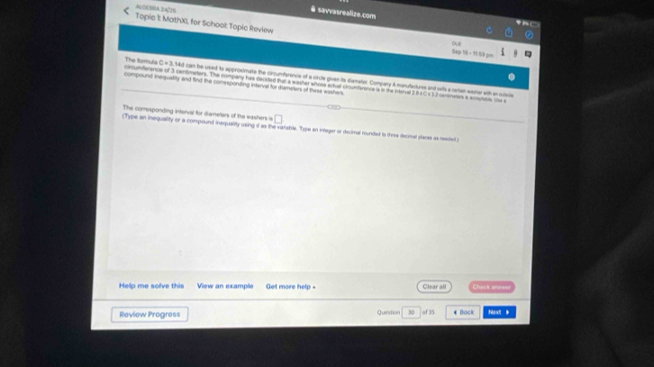 ALOEBRA.24/26 
à savvasrealize.com 
Topic It: MathXL for School Topic Review Sep 15 - 1159 pm 
due 
The formula circumferance of 3 centimetters. The company has cackded that a washer shose actual croumterence is in the internal 21 4C
C=1 . 14d can be used to approsimate the circumference of a circle given its diametor. Compary A manufactures and wils a certan washer with an ruivle 
compound inequallity and find the corresponding interval for dlameters of these washers. 1 2 canteretors a acceçtable. Ue e 
The corresponding interval for diameters of the washers is □ 
(Type an inequality or a compound inequaity using d as the varable. Type an infegar or decimal rounded is three decimal places as neated) 
Help me solve this View an example Get more help - Clear all Chack arewer 
Review Progress Question 30 of 35 # Back Nondt i