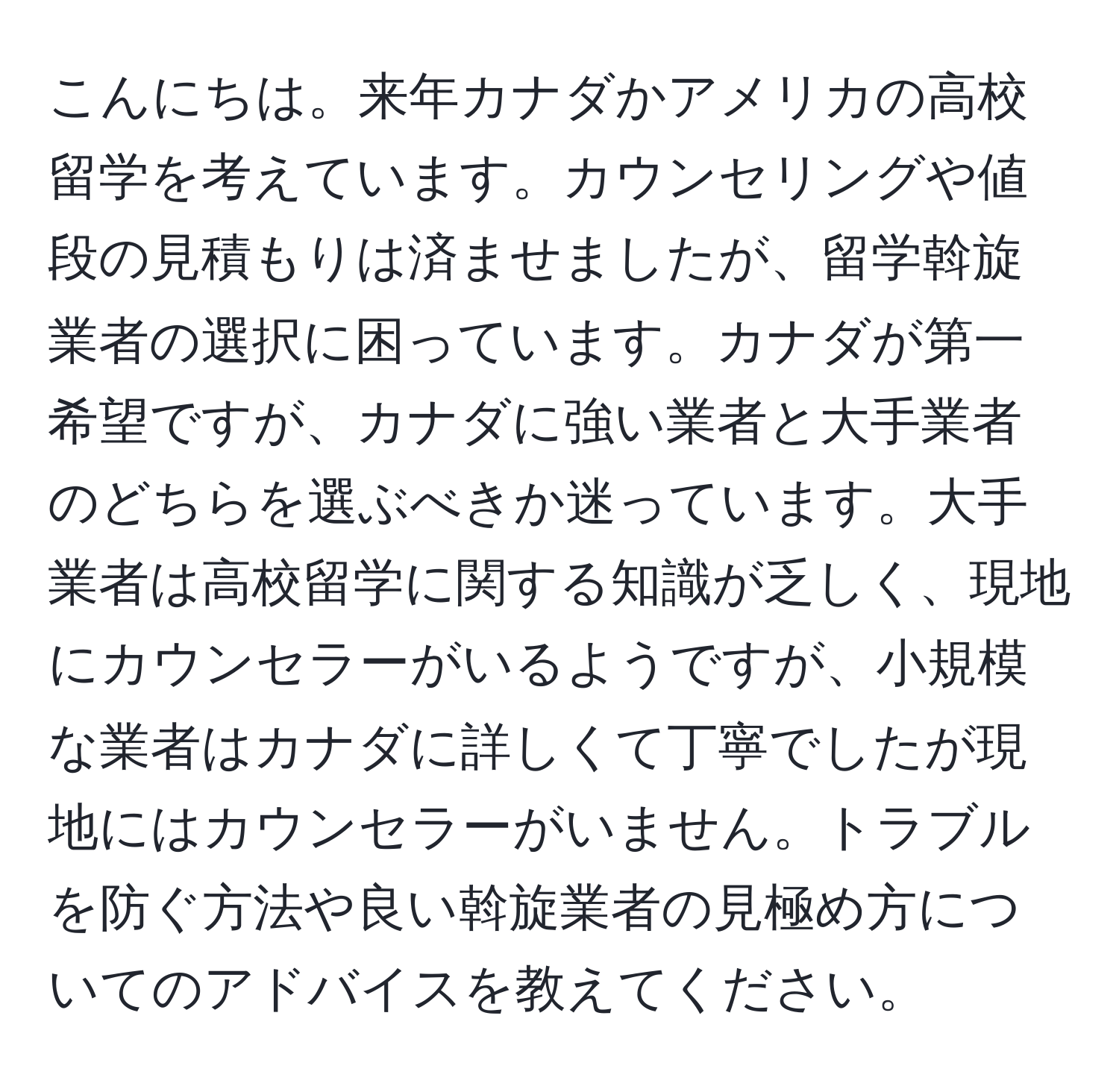 こんにちは。来年カナダかアメリカの高校留学を考えています。カウンセリングや値段の見積もりは済ませましたが、留学斡旋業者の選択に困っています。カナダが第一希望ですが、カナダに強い業者と大手業者のどちらを選ぶべきか迷っています。大手業者は高校留学に関する知識が乏しく、現地にカウンセラーがいるようですが、小規模な業者はカナダに詳しくて丁寧でしたが現地にはカウンセラーがいません。トラブルを防ぐ方法や良い斡旋業者の見極め方についてのアドバイスを教えてください。