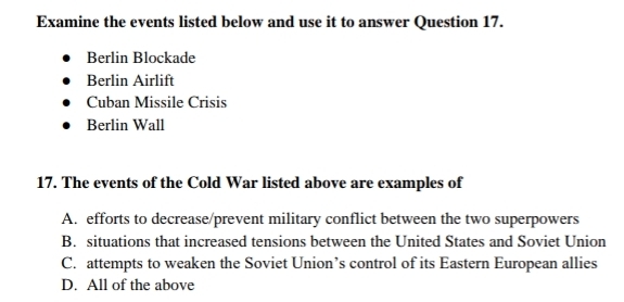 Examine the events listed below and use it to answer Question 17.
Berlin Blockade
Berlin Airlift
Cuban Missile Crisis
Berlin Wall
17. The events of the Cold War listed above are examples of
A. efforts to decrease/prevent military conflict between the two superpowers
B. situations that increased tensions between the United States and Soviet Union
C. attempts to weaken the Soviet Union’s control of its Eastern European allies
D. All of the above