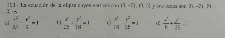 193.- La ecuación de la elipse cuyos vértices son (0,-5), (0,5) y sus focos son (0,-3), (0, 
3) es:
a)  x^2/25 + y^2/9 =1 b)  x^2/25 + y^2/16 =1 c)  x^2/16 + y^2/25 =1 d)  x^2/9 + y^2/25 =1