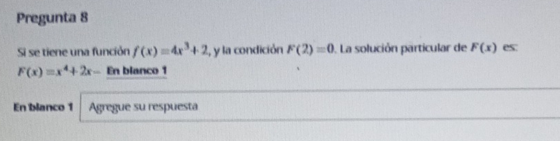 Pregunta 8 
Si se tiene una función f(x)=4x^3+2 , y la condición F(2)=0. La solución particular de F(x) es.
F(x)=x^4+2x- En blanco 1 
En blanco 1 Agregue su respuesta