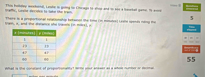 Questions 
This holiday weekend, Leslie is going to Chicago to shop and to see a baseball game. To avoid Video answered 
traffic, Leslie decides to take the train. 
5 
There is a proportional relationship between the time (in minutes) Leslie spends riding the 
train, x, and the distance she travels (in miles), y. Time 
elapsed 
∞ 01 11 
s 
SmartScore cut of 100 @
55
What is the constant of proportionality? Write your answer as a whole number or decimal.