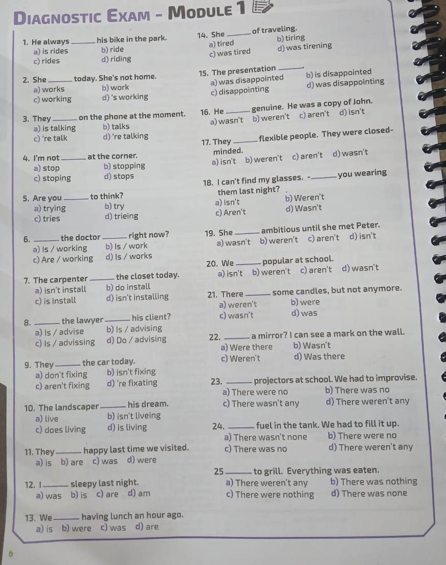 Diagnostic Exam - Module 1
1. He always_ his bike in the park. 14. She _of traveling. b) tiring
a) is rides b) ride a) tired
c) rides d) riding c) was tired d) was tirening
2. She _today. She's not home. 15. The presentation_
a) works b) work a) was disappointed b) is disappointed
c) working d) 's working c) disappointing d) was disappointing
3. They _on the phone at the moment. 16. He _genuine. He was a copy of John.
a) is talking b) talks a) wasn't b) weren't c) aren't d) isn't
c) 're talk d) 're talking 17. They_ flexible people. They were closed-
minded.
4. I'm not_ at the corner.
a) stop b) stopping a) isn't b) weren't c) aren't d) wasn't
c) stoping d) stops
18. I can't find my glasses. - _you wearing
5. Are you _to think? them last night?
a) trying b) try a) Isn't b) Weren't
c) tries d) trieing c) Aren't d) Wasn't
6. _the doctor _right now? 19. She_ ambitious until she met Peter.
a) Is / working b) Is / work a) wasn't b) weren't c) aren't d) isn't
c) Are / working d) Is / works
20. We_ popular at school.
7. The carpenter _the closet today. a) isn't b) weren't c) aren't d) wasn't
a) isn't install b) do install
c) is install d) isn't installing 21. There_ some candles, but not anymore.
a) weren't b) were
8. _the lawyer _his client? c) wasn't d) was
a) Is / advise b) Is / advising
c) Is / advissing d) Do / advising 22. _a mirror? I can see a mark on the wall.
a) Were there b) Wasn't
9. They_ the car today. c) Weren't d) Was there
a) don't fixing b) isn't fixing
c) aren't fixing d) 're fixating 23. _projectors at school. We had to improvise.
a) There were no b) There was no
10. The landscaper_ his dream. c) There wasn't any d) There weren't any
a) live b) isn't liveing
c) does living d) is living 24. _fuel in the tank. We had to fill it up.
a) There wasn't none b) There were no
11. They_ happy last time we visited. c) There was no d) There weren't any
a) is b) are c) was d) were
25 _to grill. Everything was eaten.
12. I_ sleepy last night. a) There weren't any b) There was nothing
a) was b) is c) are d) am c) There were nothing d) There was none
13. We_ having lunch an hour ago.
a) is b) were c) was d) are
6