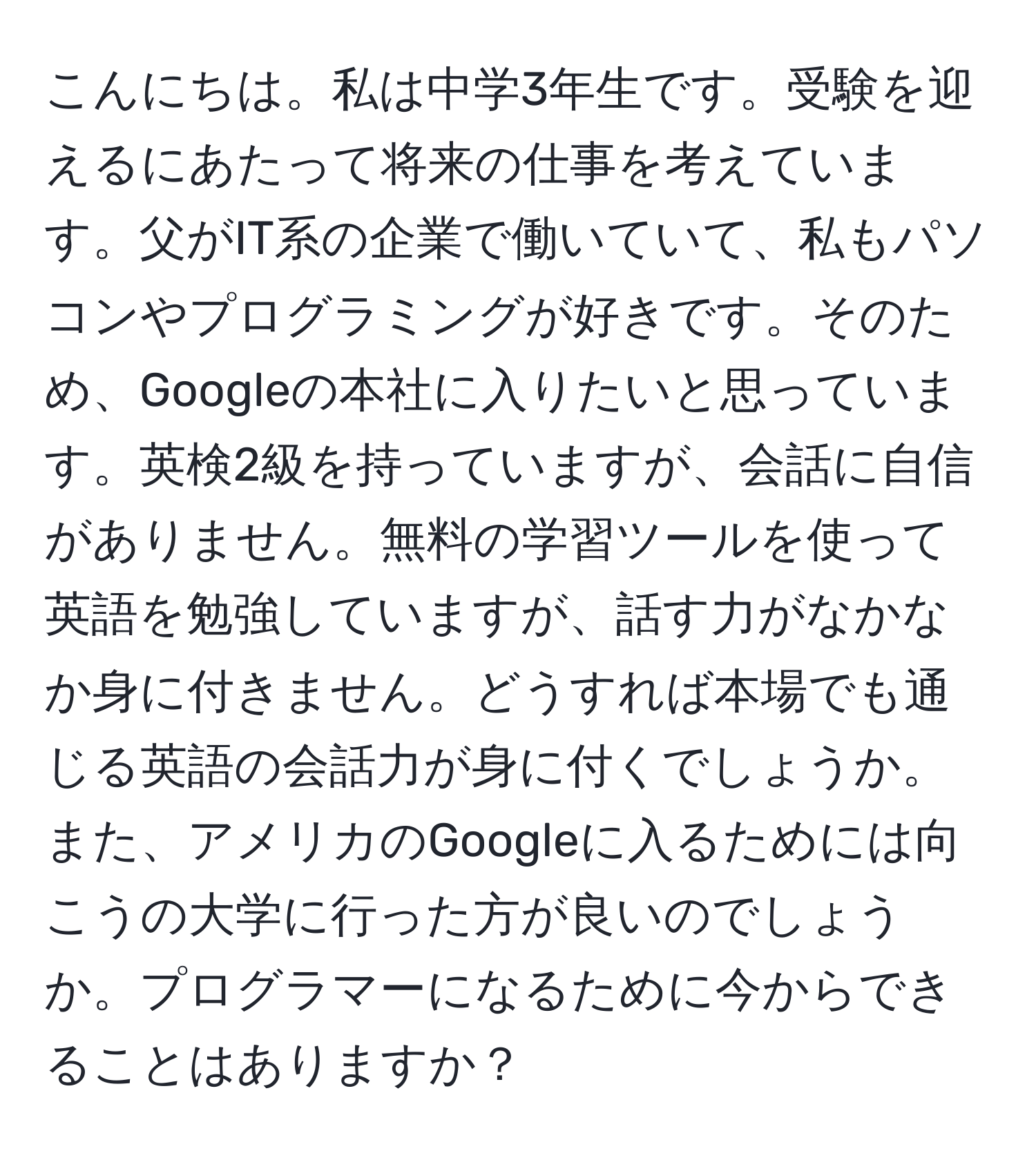 こんにちは。私は中学3年生です。受験を迎えるにあたって将来の仕事を考えています。父がIT系の企業で働いていて、私もパソコンやプログラミングが好きです。そのため、Googleの本社に入りたいと思っています。英検2級を持っていますが、会話に自信がありません。無料の学習ツールを使って英語を勉強していますが、話す力がなかなか身に付きません。どうすれば本場でも通じる英語の会話力が身に付くでしょうか。また、アメリカのGoogleに入るためには向こうの大学に行った方が良いのでしょうか。プログラマーになるために今からできることはありますか？