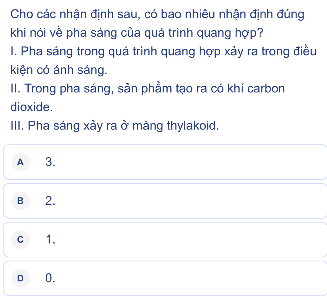 Cho các nhận định sau, có bao nhiêu nhận định đúng
khi nói về pha sáng của quá trình quang hợp?
I. Pha sáng trong quá trình quang hợp xảy ra trong điều
kiện có ánh sáng.
II. Trong pha sáng, sản phẩm tạo ra có khí carbon
dioxide.
III. Pha sáng xảy ra ở màng thylakoid.
A₹ 3.
B 2.
C 1.
D 0.