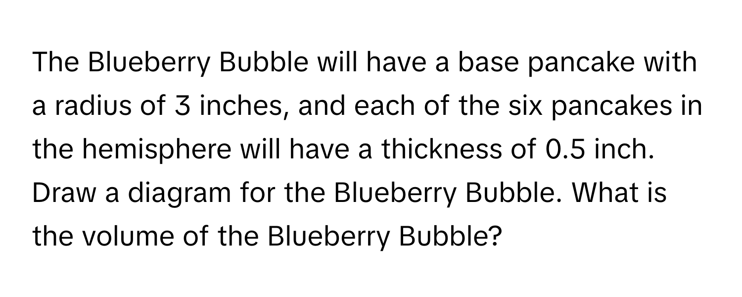 The Blueberry Bubble will have a base pancake with a radius of 3 inches, and each of the six pancakes in the hemisphere will have a thickness of 0.5 inch. Draw a diagram for the Blueberry Bubble. What is the volume of the Blueberry Bubble?