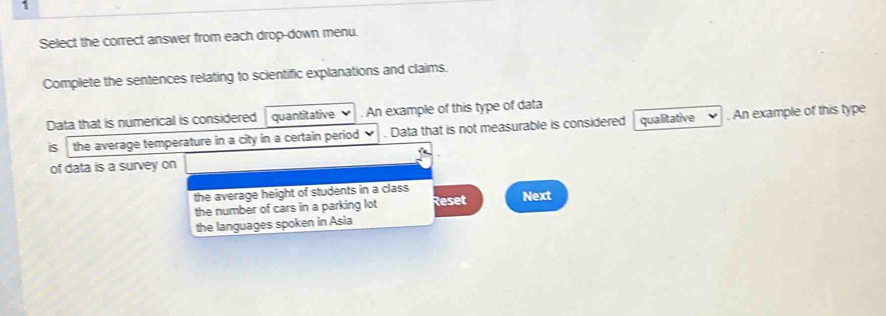 Select the correct answer from each drop-down menu. 
Complete the sentences relating to scientific explanations and claims. 
Data that is numerical is considered quantitative . An example of this type of data 
is the average temperature in a city in a certain period . Data that is not measurable is considered qualitative . An example of this type 
of data is a survey on 
the average height of students in a class Next 
the number of cars in a parking lot Reset 
the languages spoken in Asia