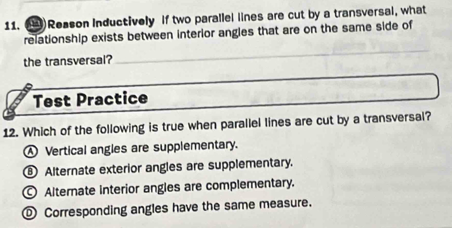 Reason Inductively If two parallel lines are cut by a transversal, what
relationship exists between interior angles that are on the same side of
the transversal?_
Test Practice
12. Which of the following is true when parallel lines are cut by a transversal?
④ Vertical angles are supplementary.
⑧ Alternate exterior angles are supplementary.
Alternate interior angles are complementary.
① Corresponding angles have the same measure.