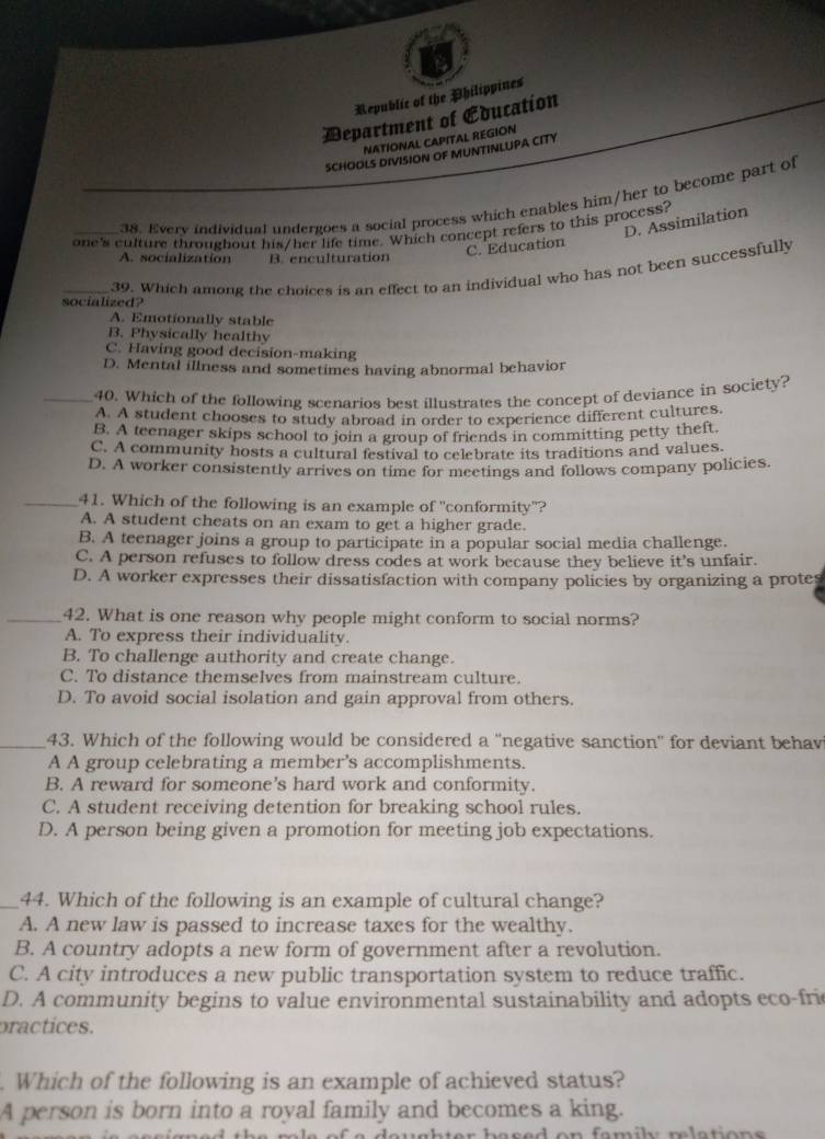 Republic of the Philippines
Department of Education
NATIONAL CAPITAL REGION
SCHOOLS DIVISION OF MUNTINLUPA CITY
38. Every individual undergoes a social process which enables him/her to become part of
D. Assimilation
one's culture throughout his/her life time. Which concept refers to this process?
A. socialization B. enculturation
C. Education
_39. Which among the choices is an effect to an individual who has not been successfully
socialized?
A. Emotionally stable
B. Physically healthy
C. Having good decision-making
D. Mental illness and sometimes having abnormal behavior
_40. Which of the following scenarios best illustrates the concept of deviance in society?
A. A student chooses to study abroad in order to experience different cultures.
B. A teenager skips school to join a group of friends in committing petty theft.
C. A community hosts a cultural festival to celebrate its traditions and values.
D. A worker consistently arrives on time for meetings and follows company policies.
_41. Which of the following is an example of 'conformity"?
A. A student cheats on an exam to get a higher grade.
B. A teenager joins a group to participate in a popular social media challenge.
C. A person refuses to follow dress codes at work because they believe it's unfair.
D. A worker expresses their dissatisfaction with company policies by organizing a protes
_42. What is one reason why people might conform to social norms?
A. To express their individuality.
B. To challenge authority and create change.
C. To distance themselves from mainstream culture.
D. To avoid social isolation and gain approval from others.
_43. Which of the following would be considered a 'negative sanction' for deviant behav
A A group celebrating a member's accomplishments.
B. A reward for someone's hard work and conformity.
C. A student receiving detention for breaking school rules.
D. A person being given a promotion for meeting job expectations.
_44. Which of the following is an example of cultural change?
A. A new law is passed to increase taxes for the wealthy.
B. A country adopts a new form of government after a revolution.
C. A city introduces a new public transportation system to reduce traffic.
D. A community begins to value environmental sustainability and adopts eco-fric
practices.
Which of the following is an example of achieved status?
A person is born into a royal family and becomes a king.