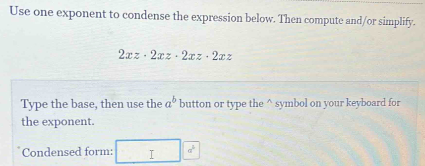 Use one exponent to condense the expression below. Then compute and/or simplify.
2xz· 2xz· 2xz· 2xz
Type the base, then use the a^b button or type the^(symbol on your keyboard for
the exponent.
Condensed form:
a^b)