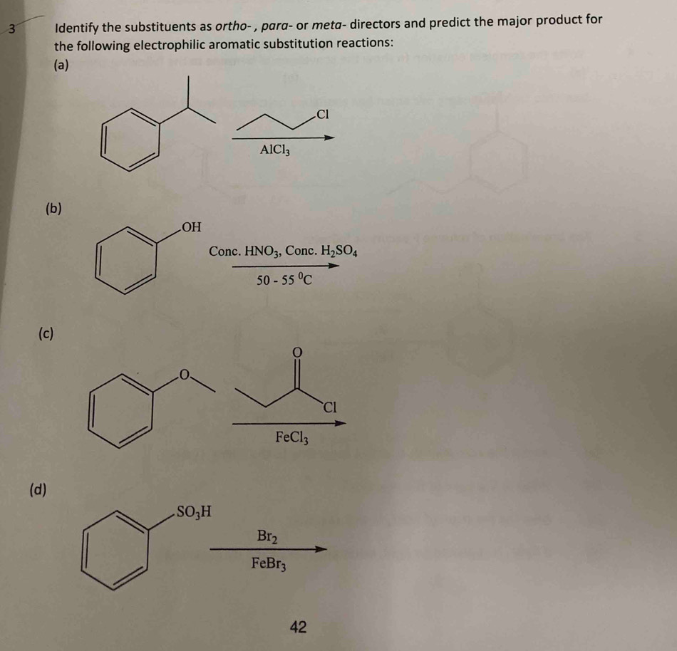 Identify the substituents as ortho- , para- or meta- directors and predict the major product for
the following electrophilic aromatic substitution reactions:
(a)
Cl
AlCl_3
(b)
Conc.HNO_3, , Conc. H_2SO_4
50-55°C
(c)
(d)
SO_3H
Br_2
FeBr_3
42