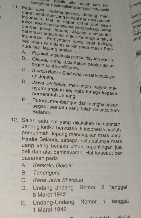 politik etis melahirkan ke - Il ketig
bangkitan nasionalisme bangsa Indonesia
11. Pada awal kedatangannya, Jepang men- dus d
dapat sambutan yang hangat dari masyarakat angk
Indonesia. Hal itu dapat dilihat dari sikap erse
tokoh-tokoh nasionalisme yang bekerja sama
dengan pihak Jepang. Jepang membentuk etahi
beberapa organisasi untuk merangkul rakyat my
Indonesia. Pernyataan yang tepat tentang
kebijakan di bidang sosial pada masa Pen-
dudukan Jepang adalah . . .
SMK
A. Fujinkai, organisasi pemberdayaan wanita.
B. Gikutai, mengikutsertakan pelajar dalam
organisasi kemiliteran.
C. Keimin Bunka Shidosho, pusat kebudaya-
an Jepang.
D. Jawa Hokokai, memimpin rakyat me-
nyumbangkan segenap tenaga kepada
pemerintah Jepang.
E. Putera, membangun dan menghidupkan
segala sesuatu yang telah dihancurkan
Belanda.
12. Salah satu hal yang dilakukan pemerintah
Jepang ketika berkuasa di Indonesia adalah
pemerintah Jepang menetapkan mata uang
Hindia Belanda sebagai satu-satunya mata
uang yang berlaku untuk kepentingan juall
beli dan alat pembayaran. Hal tersebut ber-
dasarkan pada . . . .
A. Kenkoku Gokuin
B. Tonarigumi
C. Kana Jawa Shimbun
D. Undang-Undang Nomor 2 tanggal
8 Maret 1942
E. Undang-Undang Nomor 1 tanggal
1 Maret 1942