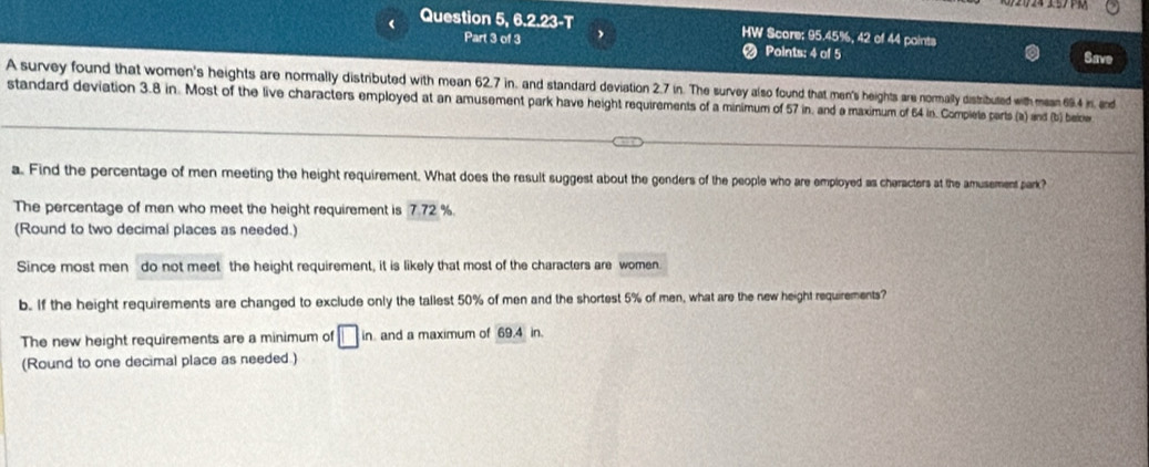 ( Question 5, 6.2.23-T HW Score; 95.45%, 42 of 44 points Save 
Part 3 of 3 Points: 4 of 5 
A survey found that women's heights are normally distributed with mean 62.7 in, and standard deviation 2.7 in. The survey also found that men's heights are normally distributed with mean 694 in, and 
standard deviation 3.8 in. Most of the live characters employed at an amusement park have height requirements of a minimum of 57 in, and a maximum of 64 in. Compiete parts (a) and (b), beiche 
a. Find the percentage of men meeting the height requirement. What does the result suggest about the genders of the people who are employed as cheracters at the amusement park? 
The percentage of men who meet the height requirement is 7.72 %. 
(Round to two decimal places as needed.) 
Since most men do not meet the height requirement, it is likely that most of the characters are women. 
b. If the height requirements are changed to exclude only the tallest 50% of men and the shortest 5% of men, what are the new height requirements? 
The new height requirements are a minimum of □ in and a maximum of 69.4 in. 
(Round to one decimal place as needed.)