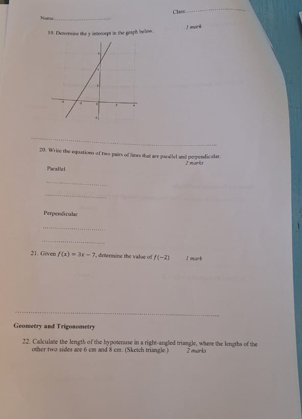 Class: 
_ 
Name:_ 
19. Determine the y intercept in the graph below. ] mark 
_ 
__ 
20. Write the equations of two pairs of lines that are parallel and perpendicular. 
2 marks 
Parallel 
_ 
_ 
Perpendicular 
_ 
_ 
21. Given f(x)=3x-7 , determine the value of f(-2) I mark 
_ 
Geometry and Trigonometry 
22. Calculate the length of the hypotenuse in a right-angled triangle, where the lengths of the 
other two sides are 6 cm and 8 cm. (Sketch triangle.) 2 marks