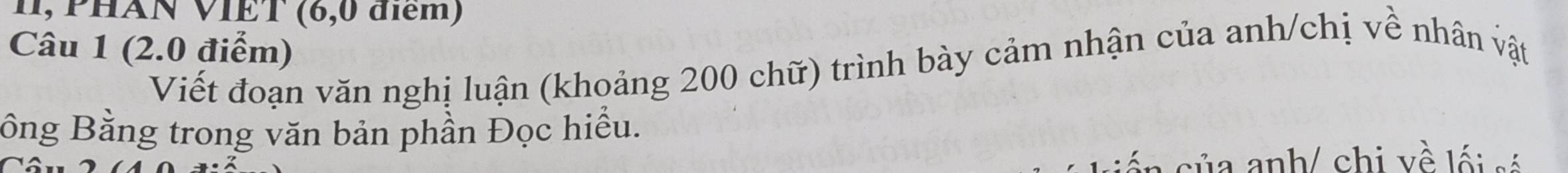 11, PHÀN VIÊT (6,0 điểm) 
Câu 1 (2.0 điểm) 
Viết đoạn văn nghị luận (khoảng 200 chữ) trình bày cảm nhận của anh/chị về nhân vật 
Bông Bằng trong văn bản phần Đọc hiểu. 
ủ a anh/ chi về lối só