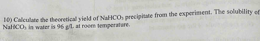 Calculate the theoretical yield of NaHCO_3 precipitate from the experiment. The solubility of
NaH [CO_3 in water is 96 g/L at room temperature.