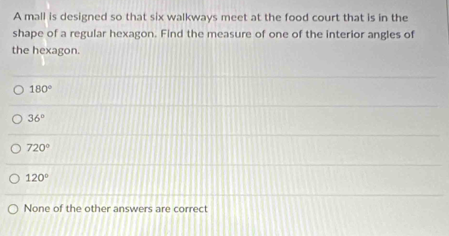 A mall is designed so that six walkways meet at the food court that is in the
shape of a regular hexagon. Find the measure of one of the interior angles of
the hexagon.
180°
36°
720°
120°
None of the other answers are correct