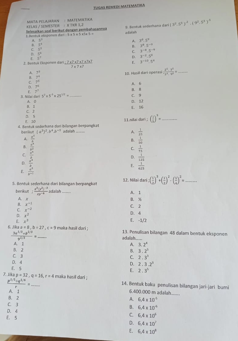 TUGAS REMEDI MATEMΑTΙKA
MATA PELAJARAN : MATEMATIKA
KELAS / SEMESTER : X TKR 1,2
Selesaikan soal berikut dengan pembahasannya 9. Bentuk sederhana dari (3^2.5^3)^-2· (9^2.5^3)^-1
1.Bentuk eksponen dari 5* 5* 5* 5* 5= adaiah
A. 5^3
A. 3^8.5^9
B. 5^4 3^8.5^(-9)
B.
C. 5^5
D. 5^6
C. 3^(-8),5^(-9)
E. 5^7
D. 3^(-2).5^8
2. Bentuk Eksponen dari  (:7* 7* 7* 7* 7* 7)/7* 7* 7  E. 3^(-10).5^4
A. 7^3
B. 7^4 10. Hasil dari operasi; 2^5· 3^5/2^3· 9^2 = _
C. 7^5
D. 7^6
E. 7^7 A. 6
3. Nilai dari 5^2* 5^(-3)* 25^(1/2)= _C. 9 B. 8
A. 0 D. 12
B. 1
E. 16
C. 2
D. 5
E. 10 11.nilai dari ; ( 1/5 )^3= _
4. Bentuk sederhana dari bilangan berpangkat
berikut (a^3)^2.b^4.b^(-5) adalah A.  1/25 
A.  a^5/b   1/50 
B.
B.  a^5/b^2  C.  1/75 
C.  a^6/b  D.  1/125 
D.  a^4/b  E.  1/625 
E.  a^5/b^(-1) 
12. Nilai dari;( 1/2 )^3+( 1/2 )^2-( 1/4 )^2=...
5. Bentuk sederhana dari bilangan berpangkat
berikut frac x^3(y^2)^-3xy^(-6) adalah ........
A. 1
A. x B. ½
B. x^(-1) C. 2
C. x^(-2)
D. x^2 D. 4
E. x^3 E. -1/2
6. Jika a=8,b=27,c=9 maka hasil dari ; 13. Penulisan bilangan 48 dalam bentuk eksponen
 (3a^(1/3)+b^(2/3))/9^(1/3) =. (□)° _ adalah......
A. 1 A. 3.2^4
B. 2
B. 3.2^5
C. 3
C. 2.3^3
D. 4 D. 2.3.2^3
E. 5
E. 2.3^5
7. Jika p=32,q=16,r=4 maka hasil dari ;
14. Bentuk baku penulisan bilangan jari-jari bumi
 (p^(1/5)+q^(1/4))/r =... 6.400.000 m adalah.......
A. 1 A. 6,4* 10^(-5)
B. 2
C. 3
B. 6,4* 10^(-6)
D. 4
E. 5
C. 6,4* 10^6
D. 6,4* 10^7
E. 6,4* 10^8