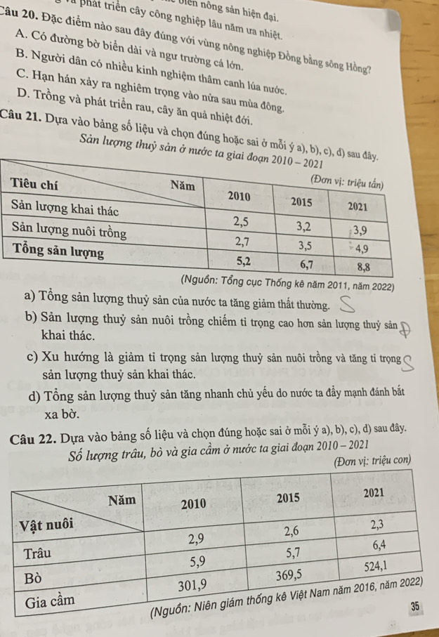 Uiên nông sản hiện đại.
T phát triển cây công nghiệp lâu năm ưa nhiệt
Câu 20. Đặc điểm nào sau đây đúng với vùng nông nghiệp Đồng bằng sông Hồng?
A. Có đường bờ biển dài và ngư trường cá lớn.
B. Người dân có nhiều kinh nghiệm thâm canh lúa nước,
C. Hạn hán xảy ra nghiêm trọng vào nửa sau mùa đông.
D. Trồng và phát triển rau, cây ăn quả nhiệt đới.
Câu 21. Dựa vào bảng số liệu và chọn đúng hoặc sai ở mỗi ý a), b), c), d
Sản lượng thuỷ sản ở nước t
Thống kê năm 2011, năm 2022)
a) Tổng sản lượng thuỷ sản của nước ta tăng giảm thất thường.
b) Sản lượng thuỷ sản nuôi trồng chiếm tỉ trọng cao hơn sản lượng thuỷ sản
khai thác.
c) Xu hướng là giảm tỉ trọng sản lượng thuỷ sản nuôi trồng và tăng tỉ trọng
sản lượng thuỷ sản khai thác.
d) Tổng sản lượng thuỷ sản tăng nhanh chủ yếu do nước ta đầy mạnh đánh bắt
xa bờ.
Câu 22. Dựa vào bảng số liệu và chọn đúng hoặc sai ở mỗi ý a), b), c), d) sau đây.
Số lượng trâu, bò và gia cầm ở nước ta giai đoạn 2010 - 2021
(Đơn vị: triệu con)