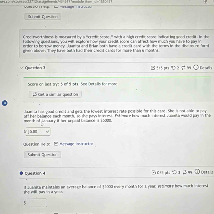 item_ id=155049 7 
Question nep, C message instructor 
Submit Question 
Creditworthiness is measured by a “credit score,” with a high credit score indicating good credit. In the 
following questions, you will explore how your credit score can affect how much you have to pay in 
order to borrow money. Juanita and Brian both have a credit card with the terms in the disclosure form 
given above. They have both had their credit cards for more than 6 months. 
Question 3 □ 5/5 pts O2approx 99 Details 
Score on last try: 5 of 5 pts. See Details for more. 
Get a similar question 
3 
Juanita has good credit and gets the lowest interest rate possible for this card. She is not able to pay 
off her balance each month, so she pays interest. Estimate how much interest Juanita would pay in the 
month of January if her unpaid balance is $5000.
$*45.80
Question Help: Message instructor 
Submit Question 
Question 4 0/5 pts つ 3 $ 99 Details 
If Juanita maintains an average balance of $5000 every month for a year, estimate how much interest 
she will pay in a year.