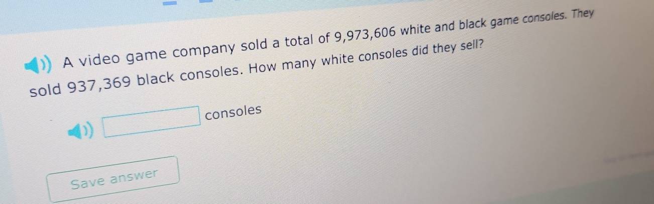 A video game company sold a total of 9,973, 606 white and black game consoles. They 
sold 937,369 black consoles. How many white consoles did they sell? 
□ consoles 
Save answer