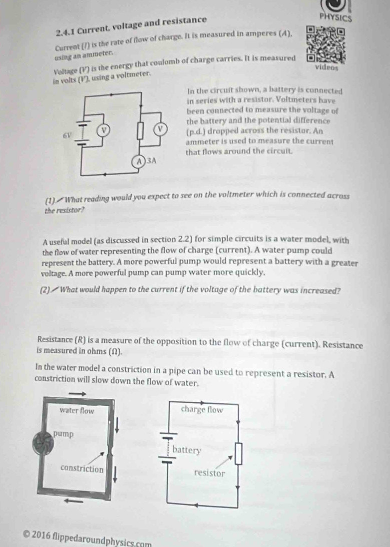 Current, voltage and resistance 
PHYSICS 
Current (7) is the rate of flow of charge. It is measured in amperes (A), 
using an ammeter. 
Voltage (V) is the energy that coulomb of charge carries. It is measured 
videos 
in volts (V), using a voltmeter. 
In the circuit shown, a battery is connected 
in series with a resistor. Voltmeters have 
been connected to measure the voltage of 
the battery and the potential difference 
(p.d.) dropped across the resistor. An 
ammeter is used to measure the current 
that flows around the circuit. 
(1). What reading would you expect to see on the voltmeter which is connected across 
the resistor? 
A useful model (as discussed in section 2.2) for simple circuits is a water model, with 
the flow of water representing the flow of charge (current). A water pump could 
represent the battery. A more powerful pump would represent a battery with a greater 
voltage. A more powerful pump can pump water more quickly. 
(2) What would happen to the current if the voltage of the battery was increased? 
Resistance (R) is a measure of the opposition to the flow of charge (current). Resistance 
is measured in ohms (Ω). 
In the water model a constriction in a pipe can be used to represent a resistor, A 
constriction will slow down the flow of water. 


0 2016 flippedaroundphysics.com