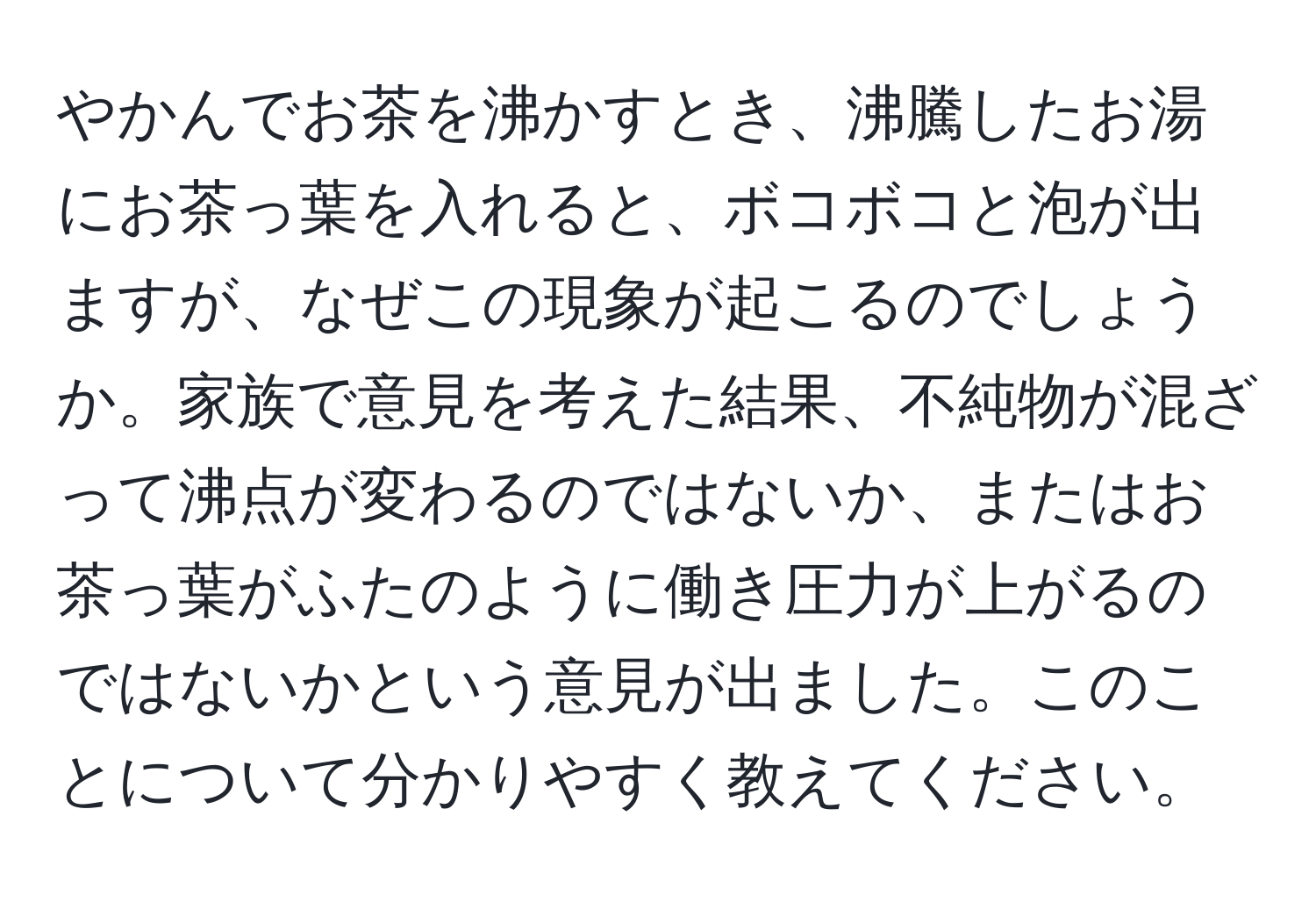 やかんでお茶を沸かすとき、沸騰したお湯にお茶っ葉を入れると、ボコボコと泡が出ますが、なぜこの現象が起こるのでしょうか。家族で意見を考えた結果、不純物が混ざって沸点が変わるのではないか、またはお茶っ葉がふたのように働き圧力が上がるのではないかという意見が出ました。このことについて分かりやすく教えてください。