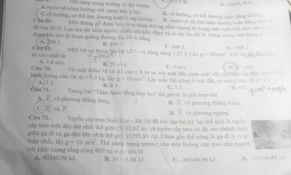 Thể năng trong trường là đại lượng
D. 32452, 9 W.
Avecto có cùng hướng với vectơ trọt g lực
C.vô hướng, có thể âm, dương hoặc bìng không. B. vô hướng, có thể dương hoặc bằng không
D. vectơ có độ lớn luôn đương hoặc bằng k
Cầu 68. Một thùng gỗ được kẻo trền đoạn đuợng nằm ngang từ trọng thái nghi bởi một lực 
độ lớn 80 N. Lực ma sát luôn ngược chiều chuyển động và có độ lớn 60 N. Năng lượng mà thùng
được khi kéo đi được quãng đường dài 10 m băng
A. 200 J. B. 800 J. C. 600 J. D.1000 J
Câu 69. Một vật có trọng lượng 1,5 N và động năng 1,25 J. Lây g=10m/s^2. Khi đó
trị nào nhất là
A. 1,6 m/s. B. 25 n/s. C. 5 m/s
Câu 70, Từ một điểm M có độ cao 0,8 m so với mặt đất, ném một vật với văn tốc đầu  7 D. 3,1 m/s
khối lượng của vật m=0.5kg;, lấy g=10m/s^2. Lấy mốc thể năng ở mặt đất, cơ năng của vật có gii
A. 5 J. B. 8 J. C. 1 J. D. 4 J.
Câu 71. Trong bài “Thực hành tổng hợp lực” thì góc ơ là góc hợp bởi
A. overline F_1 và phương thẳng đứng 1 B. overline F_2 và phương thằng đứng,
C. vector F_1 và overline F_2. D. overline F_1 và phương ngang.
Câu 72.  Tuyến cáp treo Suối Mơ - Bà Nà đã xác lập hai kỷ lục thế giới là tuyển
cáp treo một dây dài nhất thế giới (50 42,62 m) và tuyến cấp treo có độ cao chênh lệch
giữa ga đi và ga đến lớn nhất thế giớ' (1291,81 m). Chọn gốc thế năng là ga đi ở vị tri
thấp nhất, lấy g=10m/s^2. Thế năng trọng trường của một buồng cáp treo chở người
với khối lượng tổng cộng 800 kg ở ga đến là
A. 40340,96 kJ. B. 1034,48 kJ. C. -40340,96 kJ. D. -10334,48 