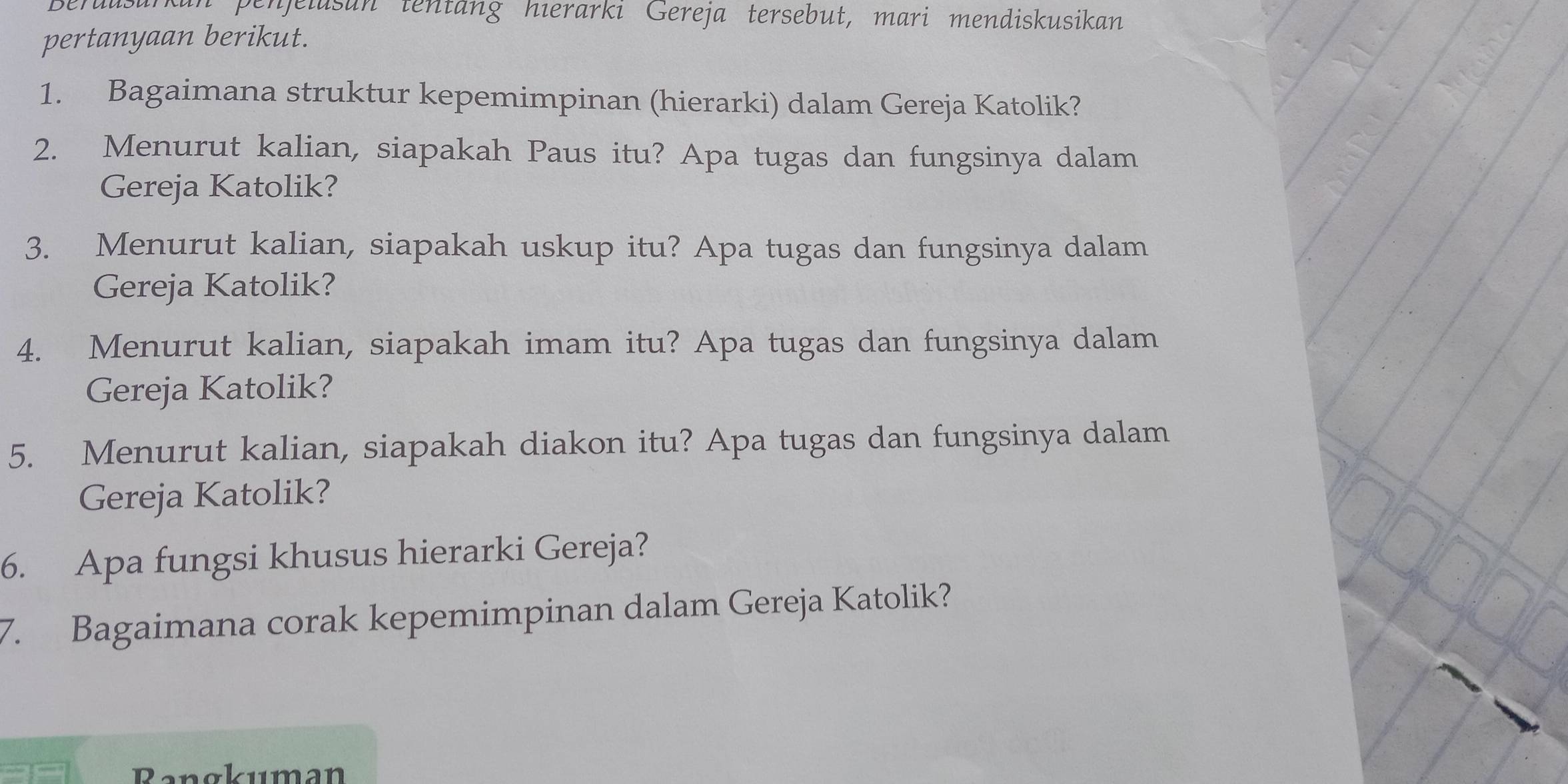 penjelusan tentäng hierarki Gereja tersebut, mari mendiskusikan 
pertanyaan berikut. 
1. Bagaimana struktur kepemimpinan (hierarki) dalam Gereja Katolik? 
2. Menurut kalian, siapakah Paus itu? Apa tugas dan fungsinya dalam 
Gereja Katolik? 
3. Menurut kalian, siapakah uskup itu? Apa tugas dan fungsinya dalam 
Gereja Katolik? 
4. Menurut kalian, siapakah imam itu? Apa tugas dan fungsinya dalam 
Gereja Katolik? 
5. Menurut kalian, siapakah diakon itu? Apa tugas dan fungsinya dalam 
Gereja Katolik? 
6. Apa fungsi khusus hierarki Gereja? 
7. Bagaimana corak kepemimpinan dalam Gereja Katolik? 
Rangkuman