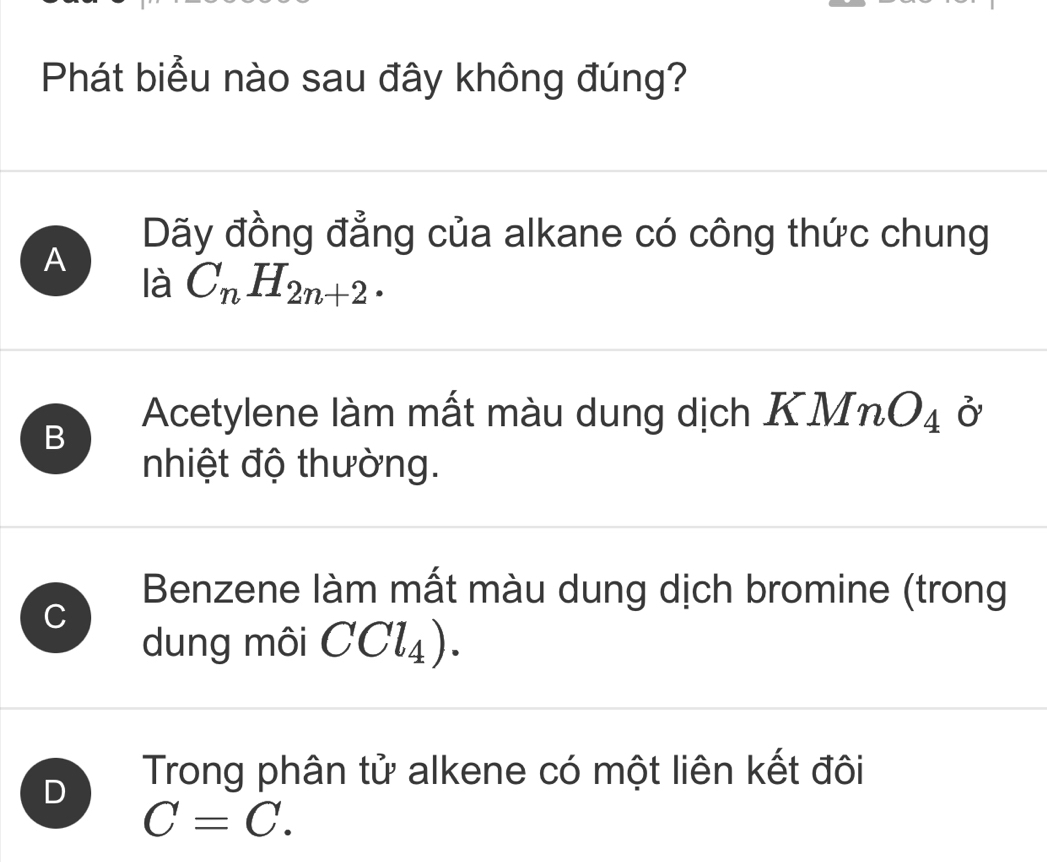 Phát biểu nào sau đây không đúng?
Dãy đồng đẳng của alkane có công thức chung
A
là C_nH_2n+2.
B
Acetylene làm mất màu dung dịch KMn O_4 ở
nhiệt độ thường.
Benzene làm mất màu dung dịch bromine (trong
C
dung môi CCl_4).
D Trong phân tử alkene có một liên kết đôi
C=C.