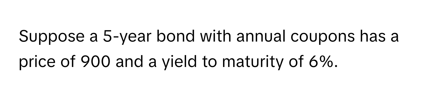 Suppose a 5-year bond with annual coupons has a price of 900 and a yield to maturity of 6%.