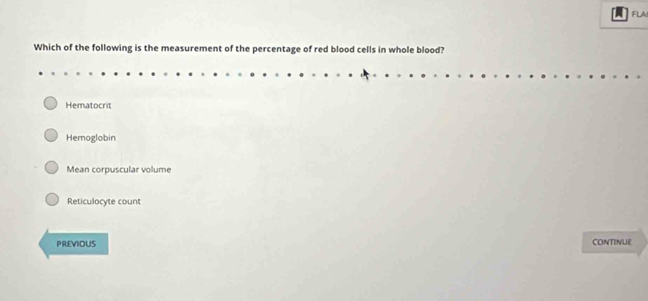 FLA
Which of the following is the measurement of the percentage of red blood cells in whole blood?
Hematocrit
Hemoglobin
Mean corpuscular volume
Reticulocyte count
PREVIOUS CONTINUE