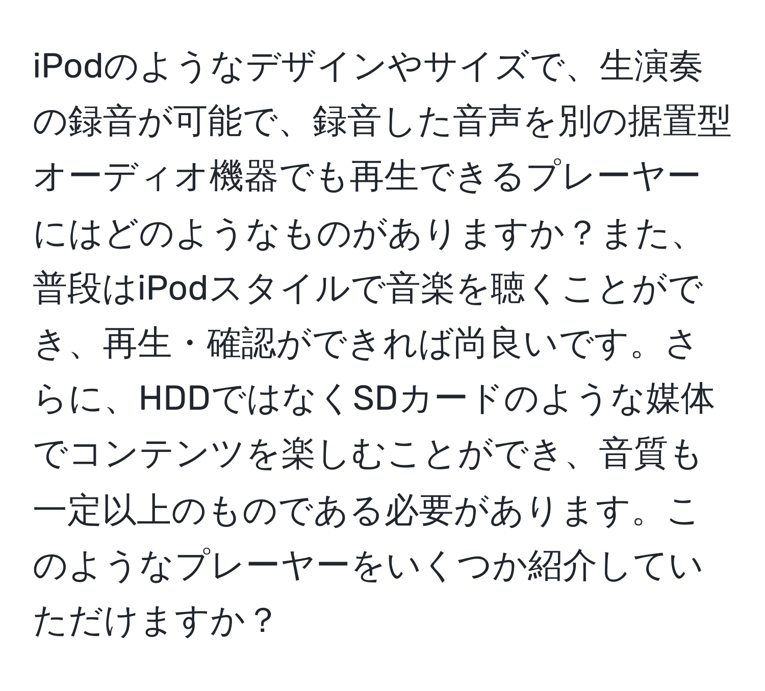 iPodのようなデザインやサイズで、生演奏の録音が可能で、録音した音声を別の据置型オーディオ機器でも再生できるプレーヤーにはどのようなものがありますか？また、普段はiPodスタイルで音楽を聴くことができ、再生・確認ができれば尚良いです。さらに、HDDではなくSDカードのような媒体でコンテンツを楽しむことができ、音質も一定以上のものである必要があります。このようなプレーヤーをいくつか紹介していただけますか？