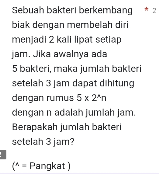 Sebuah bakteri berkembang * 2 
biak dengan membelah diri 
menjadi 2 kali lipat setiap 
jam. Jika awalnya ada
5 bakteri, maka jumlah bakteri 
setelah 3 jam dapat dihitung 
dengan rumus 5* 2^(wedge)n
dengan n adalah jumlah jam. 
Berapakah jumlah bakteri 
setelah 3 jam?
(^wedge = Pangka al