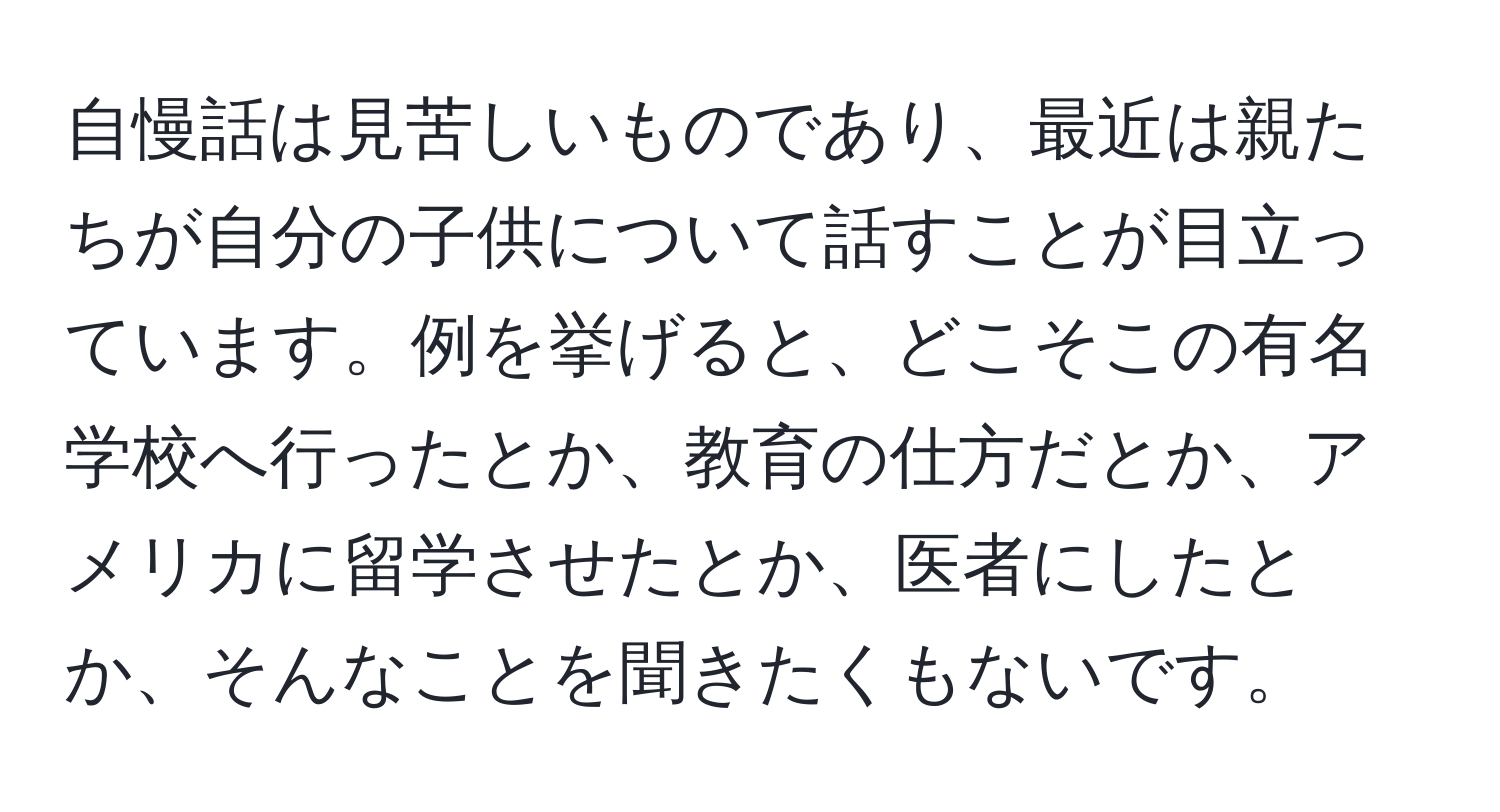 自慢話は見苦しいものであり、最近は親たちが自分の子供について話すことが目立っています。例を挙げると、どこそこの有名学校へ行ったとか、教育の仕方だとか、アメリカに留学させたとか、医者にしたとか、そんなことを聞きたくもないです。