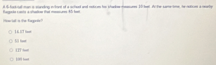 A 6-foot -tall man is standing in front of a school and notices his shadow measures 10 feet. At the same time, he notices a nearby
flappule casts a shadow that measures 85 feet
How tall is the flagpole?
14.17 toot
51 text
127 feat
100 feet