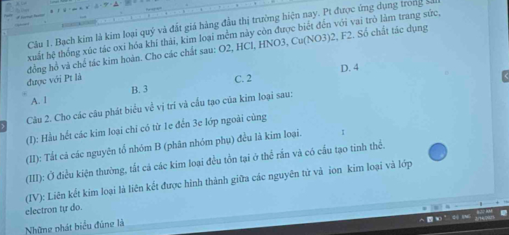 # Korngt lare
Câu 1. Bạch kim là kim loại quý và đắt giá hàng đầu thị trường hiện nay. Pt được ứng dụng trong sả
xuất hệ thống xúc tác oxi hóa khí thải, kim loại mềm này còn được biết đến với vai trò làm trang sức,
được với Pt là đồng hồ và chế tác kim hoàn. Cho các chất sau: O2, HCl, HNO3, Cu(NO3) 2, F2. Số chất tác dụng
D. 4
C. 2
A. I B. 3
Câu 2. Cho các câu phát biểu về vị trí và cấu tạo của kim loại sau:
(I): Hầu hết các kim loại chỉ có từ 1e đến 3e lớp ngoài cùng
(II): Tất cả các nguyên tổ nhóm B (phân nhóm phụ) đều là kim loại. I
(III): Ở điều kiện thường, tất cả các kim loại đều tồn tại ở thể rắn và có cấu tạo tinh thề.
(IV): Liên kết kim loại là liên kết được hình thành giữa các nguyên tử và ion kim loại và lớp
electron tự do.
Những phát biểu đúng là
Qộ tNg